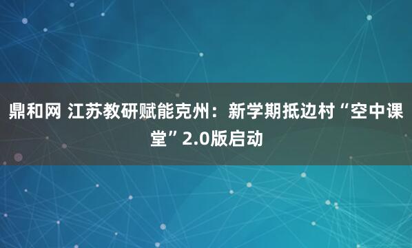 鼎和网 江苏教研赋能克州：新学期抵边村“空中课堂”2.0版启动