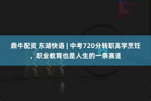 鼎牛配资 东湖快语 | 中考720分转职高学烹饪，职业教育也是人生的一条赛道