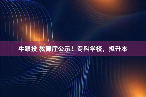 牛跟投 教育厅公示！专科学校，拟升本