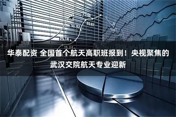 华泰配资 全国首个航天高职班报到！央视聚焦的武汉交院航天专业迎新