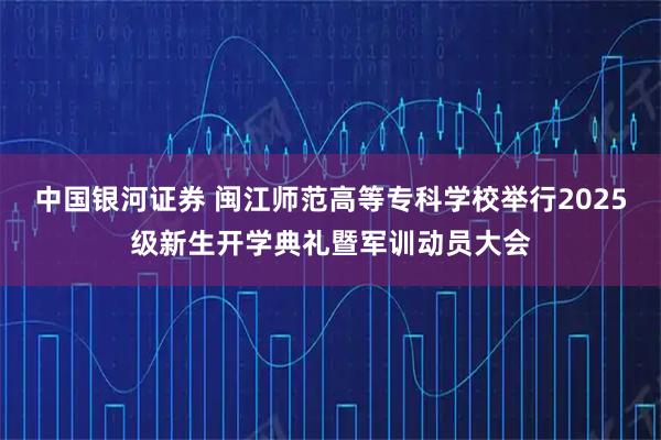 中国银河证券 闽江师范高等专科学校举行2025级新生开学典礼暨军训动员大会