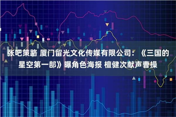 张吧策路 厦门留光文化传媒有限公司：《三国的星空第一部》曝角色海报 檀健次献声曹操