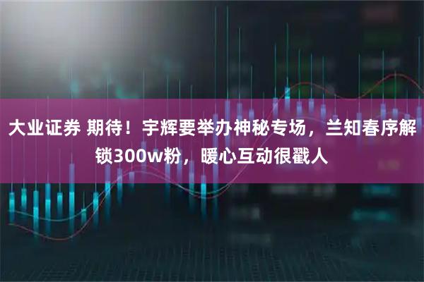 大业证券 期待！宇辉要举办神秘专场，兰知春序解锁300w粉，暖心互动很戳人
