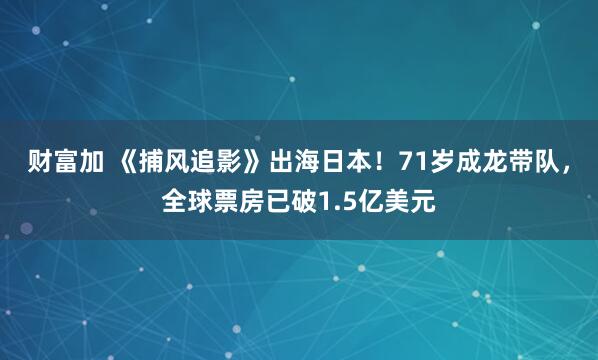 财富加 《捕风追影》出海日本！71岁成龙带队，全球票房已破1.5亿美元