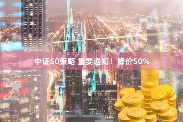 中证50策略 重要通知！降价50%