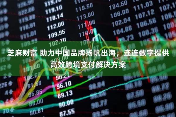 芝麻财富 助力中国品牌扬帆出海，连连数字提供高效跨境支付解决方案