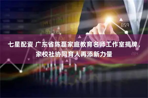 七星配资 广东省陈磊家庭教育名师工作室揭牌，家校社协同育人再添新力量