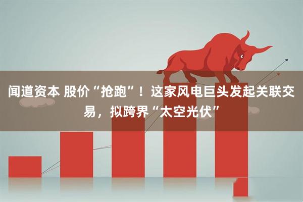 闻道资本 股价“抢跑”！这家风电巨头发起关联交易，拟跨界“太空光伏”