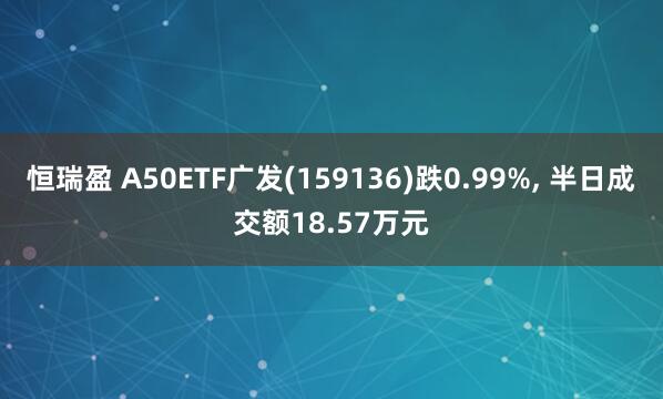 恒瑞盈 A50ETF广发(159136)跌0.99%, 半日成交额18.57万元