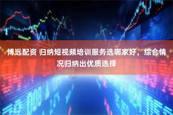 博远配资 归纳短视频培训服务选哪家好，综合情况归纳出优质选择
