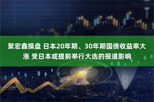 聚宏鑫操盘 日本20年期、30年期国债收益率大涨 受日本或提前举行大选的报道影响