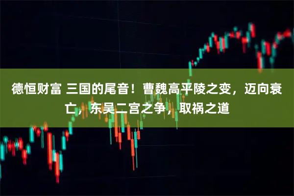 德恒财富 三国的尾音！曹魏高平陵之变，迈向衰亡，东吴二宫之争，取祸之道