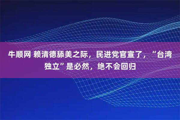 牛顺网 赖清德舔美之际，民进党官宣了，“台湾独立”是必然，绝不会回归