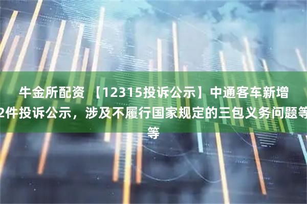 牛金所配资 【12315投诉公示】中通客车新增2件投诉公示，涉及不履行国家规定的三包义务问题等