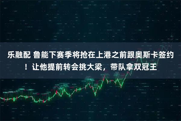乐融配 鲁能下赛季将抢在上港之前跟奥斯卡签约！让他提前转会挑大梁，带队拿双冠王