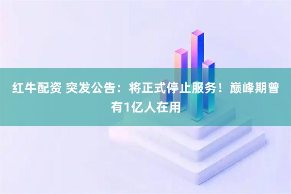红牛配资 突发公告：将正式停止服务！巅峰期曾有1亿人在用