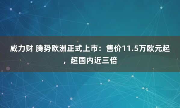 威力财 腾势欧洲正式上市：售价11.5万欧元起，超国内近三倍
