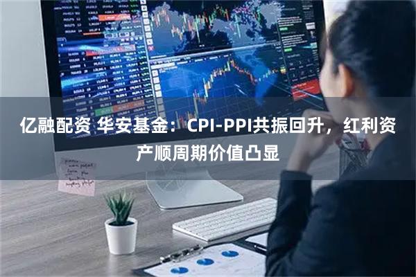 亿融配资 华安基金：CPI-PPI共振回升，红利资产顺周期价值凸显