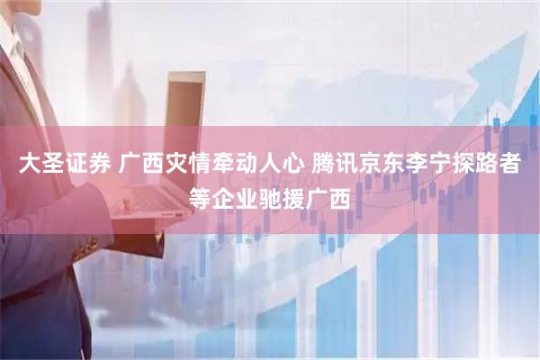 大圣证券 广西灾情牵动人心 腾讯京东李宁探路者等企业驰援广西