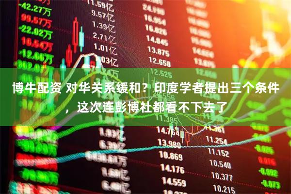 博牛配资 对华关系缓和？印度学者提出三个条件，这次连彭博社都看不下去了