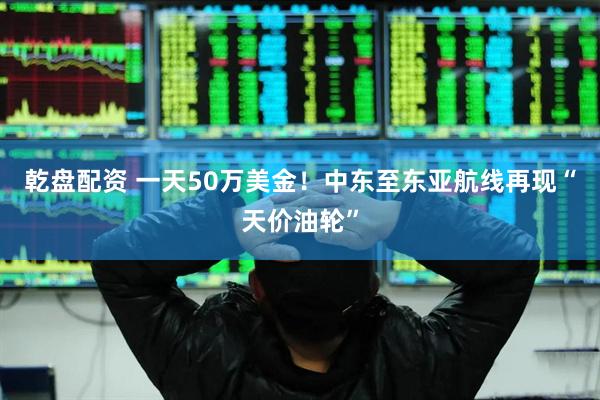 乾盘配资 一天50万美金！中东至东亚航线再现“天价油轮”