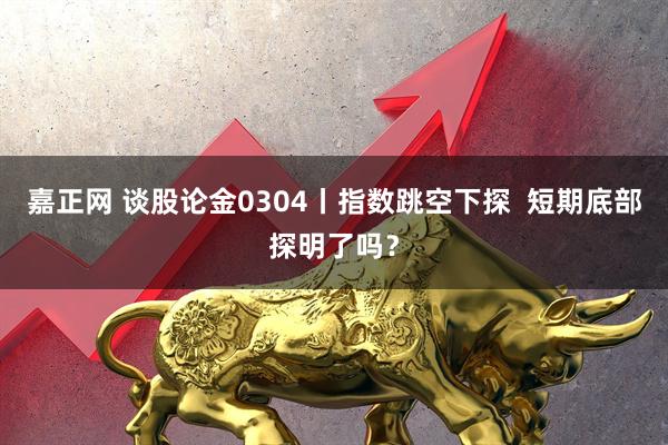 嘉正网 谈股论金0304丨指数跳空下探  短期底部探明了吗？